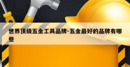 世界顶级五金工具品牌-五金最好的品牌有哪些