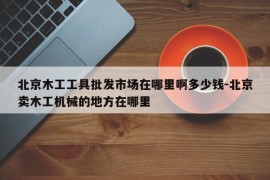 北京木工工具批发市场在哪里啊多少钱-北京卖木工机械的地方在哪里