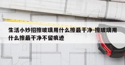 生活小妙招擦玻璃用什么擦最干净-擦玻璃用什么擦最干净不留痕迹