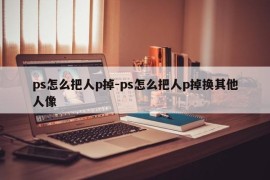 ps怎么把人p掉-ps怎么把人p掉换其他人像
