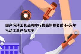 国产汽动工具品牌排行榜最新排名前十-汽车气动工具产品大全
