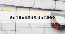 进口工具在哪里批发-进口工具大全