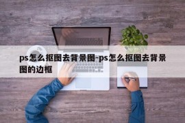 ps怎么抠图去背景图-ps怎么抠图去背景图的边框