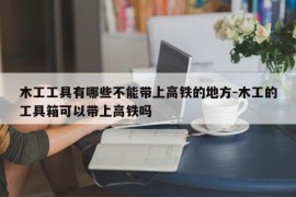 木工工具有哪些不能带上高铁的地方-木工的工具箱可以带上高铁吗