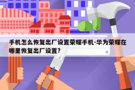 手机怎么恢复出厂设置荣耀手机-华为荣耀在哪里恢复出厂设置?