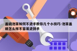 盖碗泡茶如何不烫手教你几个小技巧-泡茶盖碗怎么样不容易烫到手