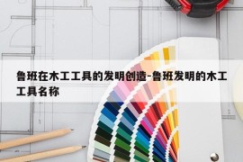 鲁班在木工工具的发明创造-鲁班发明的木工工具名称