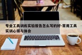 专业工具训练实验报告怎么写的好-常用工具实训心得与体会