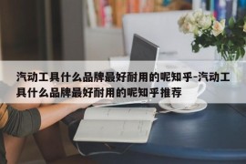 汽动工具什么品牌最好耐用的呢知乎-汽动工具什么品牌最好耐用的呢知乎推荐