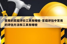 常用的家庭评价工具有哪些-家庭评估中常用的评估方法和工具有哪些