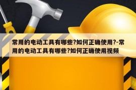 常用的电动工具有哪些?如何正确使用?-常用的电动工具有哪些?如何正确使用视频