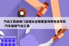 汽动工具维修门店地址在哪里查询啊电话号码-汽车维修气动工具