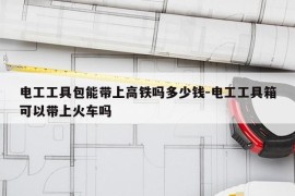 电工工具包能带上高铁吗多少钱-电工工具箱可以带上火车吗