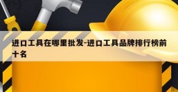 进口工具在哪里批发-进口工具品牌排行榜前十名