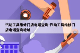 汽动工具维修门店电话查询-汽动工具维修门店电话查询地址