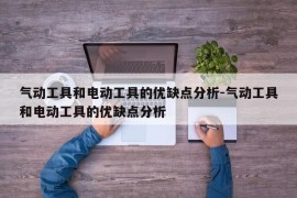 气动工具和电动工具的优缺点分析-气动工具和电动工具的优缺点分析