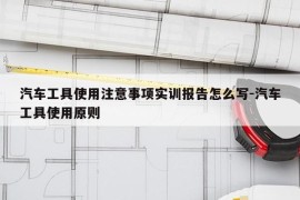 汽车工具使用注意事项实训报告怎么写-汽车工具使用原则