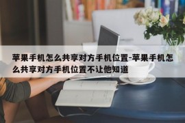 苹果手机怎么共享对方手机位置-苹果手机怎么共享对方手机位置不让他知道