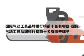 国际气动工具品牌排行榜前十名有哪些-国际气动工具品牌排行榜前十名有哪些牌子