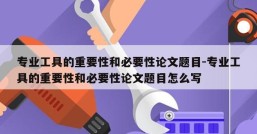 专业工具的重要性和必要性论文题目-专业工具的重要性和必要性论文题目怎么写