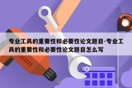 专业工具的重要性和必要性论文题目-专业工具的重要性和必要性论文题目怎么写