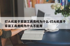 打火机属于家装工具类吗为什么-打火机属于家装工具类吗为什么不能用