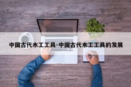 中国古代木工工具-中国古代木工工具的发展