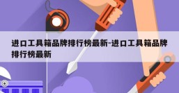 进口工具箱品牌排行榜最新-进口工具箱品牌排行榜最新