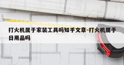 打火机属于家装工具吗知乎文章-打火机属于日用品吗