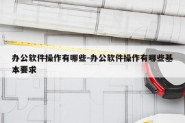 办公软件操作有哪些-办公软件操作有哪些基本要求