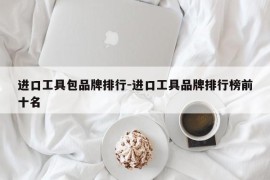 进口工具包品牌排行-进口工具品牌排行榜前十名