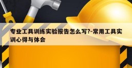 专业工具训练实验报告怎么写?-常用工具实训心得与体会