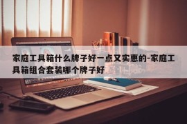 家庭工具箱什么牌子好一点又实惠的-家庭工具箱组合套装哪个牌子好