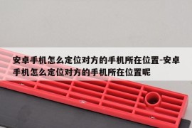 安卓手机怎么定位对方的手机所在位置-安卓手机怎么定位对方的手机所在位置呢