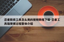 忍者厨房工具怎么用的视频教程下载-忍者工具箱使用过程整体介绍
