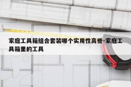 家庭工具箱组合套装哪个实用性高些-家庭工具箱里的工具