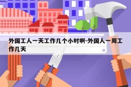 外国工人一天工作几个小时啊-外国人一周工作几天
