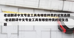 老语翻译中文专业工具有哪些种类的论文选题-老语翻译中文专业工具有哪些种类的论文选题