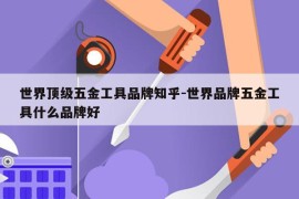 世界顶级五金工具品牌知乎-世界品牌五金工具什么品牌好