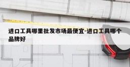 进口工具哪里批发市场最便宜-进口工具哪个品牌好