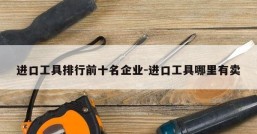 进口工具排行前十名企业-进口工具哪里有卖
