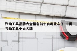汽动工具品牌大全排名前十有哪些车子-中国气动工具十大名牌