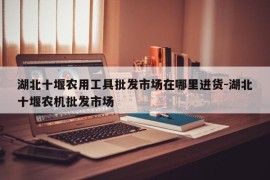湖北十堰农用工具批发市场在哪里进货-湖北十堰农机批发市场