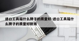 进口工具箱什么牌子的质量好-进口工具箱什么牌子的质量好耐用