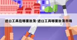 进口工具在哪里批发-进口工具哪里批发市场