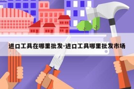 进口工具在哪里批发-进口工具哪里批发市场