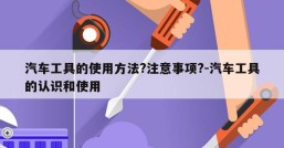 汽车工具的使用方法?注意事项?-汽车工具的认识和使用