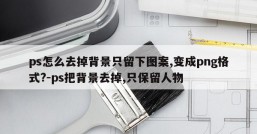 ps怎么去掉背景只留下图案,变成png格式?-ps把背景去掉,只保留人物