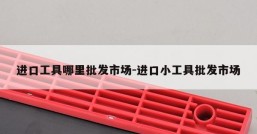 进口工具哪里批发市场-进口小工具批发市场