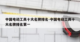 中国电动工具十大名牌排名-中国电动工具十大名牌排名第一